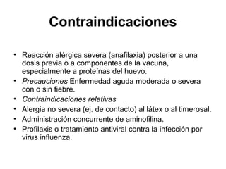 Contraindicaciones
• Reacción alérgica severa (anafilaxia) posterior a una
dosis previa o a componentes de la vacuna,
especialmente a proteínas del huevo.
• Precauciones Enfermedad aguda moderada o severa
con o sin fiebre.
• Contraindicaciones relativas
• Alergia no severa (ej. de contacto) al látex o al timerosal.
• Administración concurrente de aminofilina.
• Profilaxis o tratamiento antiviral contra la infección por
virus influenza.

 