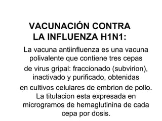 VACUNACIÓN CONTRA
LA INFLUENZA H1N1:
La vacuna antiinfluenza es una vacuna
polivalente que contiene tres cepas
de virus gripal: fraccionado (subvirion),
inactivado y purificado, obtenidas
en cultivos celulares de embrion de pollo.
La titulacion esta expresada en
microgramos de hemaglutinina de cada
cepa por dosis.

 