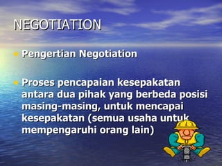 NEGOTIATION Pengertian Negotiation  Proses pencapaian kesepakatan antara dua pihak yang berbeda posisi masing-masing, untuk mencapai kesepakatan (semua usaha untuk mempengaruhi orang lain) 
