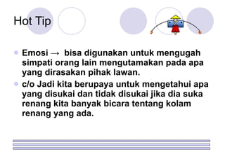 Emosi ->  bisa digunakan untuk mengugah simpati orang lain mengutamakan pada apa yang dirasakan pihak lawan. c/o Jadi kita berupaya untuk mengetahui apa yang disukai dan tidak disukai jika dia suka renang kita banyak bicara tentang kolam renang yang ada. Hot Tip 