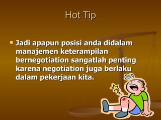 Jadi apapun posisi anda didalam manajemen keterampilan bernegotiation sangatlah penting karena negotiation juga berlaku dalam pekerjaan kita. Hot Tip 