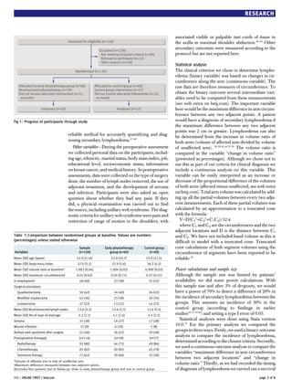 RESEARCH


                                                                                                               associated visible or palpable taut cords of tissue in
                                        Assessed for eligibility (n=249)                                       the axilla in maximal shoulder abduction.50-54 Other
                                                               Excluded (n=129):
                                                                                                               secondary outcomes were measured according to the
                                                                Not meeting inclusion criteria (n=89)          protocol but are not reported here.
                                                                Refused to participate (n=22)
                                                                Other reasons (n=18)
                                                                                                               Statistical analysis
                                             Randomised (n=120)                                                The clinical criterion we chose to determine lympho-
                                                                                                               edema (binary variable) was based on changes in cir-
                                                                                                               cumference along the arm (continuous variable). The
   Allocated to early physiotherapy group (n=60)            Allocated to control group (n=60)                  raw data are therefore measures of circumference. To
   Received early physiotherapy (n=59)                      Control group intervention (n=57)
   Did not receive allocated intervention (n=1);            Did not receive allocated intervention (n=3);      obtain the binary outcome several intermediate vari-
    excluded                                                 excluded                                          ables need to be computed from these measurements
                                                                                                               (see web extra on bmj.com). The important variable
                      Analysed (n=59)                                       Analysed (n=57)                    here would be the maximum difference in arm circum-
                                                                                                               ference between any two adjacent points. A patient
Fig 1 | Progress of participants through study                                                                 would have a diagnosis of secondary lymphoedema if
                                                                                                               the maximum difference between any two adjacent
                                                                                                               points was 2 cm or greater. Lymphoedema can also
                                        reliable method for accurately quantifying and diag-                   be determined from the increase in volume ratio of
                                        nosing secondary lymphoedema.47-49                                     both arms (volume of affected arm divided by volume
                                          Other variables—During the preoperative assessment                   of unaffected arm). 29 30 42 44 55 56 The volume ratio is
                                        we collected personal data on the participants, includ-                computed in the variable “change in volume ratio”
                                        ing age, ethnicity, marital status, body mass index, job,              (presented as percentages). Although we chose not to
                                        educational level, socioeconomic status, information                   use this as part of our criteria for clinical diagnosis we
                                        on breast cancer, and medical history. In postoperative                include a continuous analysis on this variable. This
                                        assessments, data were collected on the type of surgery                variable can be easily interpreted as an increase or
                                        done, the number of lymph nodes removed, the use of                    decrease of the proportional difference of the volumes
                                        adjuvant treatment, and the development of seroma                      of both arms (affected minus unaffected; see web extra
                                        and infection. Participants were also asked an open                    on bmj.com). Total arm volume was calculated by add-
                                        question about whether they had any pain. If they                      ing up all the partial volumes between every two adja-
                                        did, a physical examination was carried out to find                    cent measurements. Each of these partial volumes was
                                        the source, including axillary web syndrome. The diag-                 calculated by an approximation to a truncated cone
                                        nostic criteria for axillary web syndrome were pain and                with the formula:
                                        restriction of range of motion in the shoulders, with                     V=D(C12+C22+C1C2)/12 π
                                                                                                                  where C1 and C2 are the circumferences and the two
                                                                                                               adjacent locations and D is the distance between C1
Table 1 | Comparison between randomised groups at baseline. Values are numbers                                 and C2. We have not included hand volume as this is
(percentages) unless stated otherwise                                                                          difficult to model with a truncated cone. Truncated
                                               Sample              Early physiotherapy         Control group   cone calculations of limb segment volumes using the
Variables                                      (n=120)                group (n=60)                (n=60)       circumference of segments have been reported to be
Mean (SD) age (years)                        52.9 (11.6)               52.9 (10.7)              52.9 (12.5)    reliable.16
Mean (SD) body mass index                     27.0 (5.1)                27.9 (5.6)               26.2 (4.5)
Mean (SD) volume ratio at baseline*          1.002 (0.04)             1.004 (0.05)             0.999 (0.03)    Power calculations and sample size
Mean (SD) maximum circumference†             0.45 (0.62)               0.54 (0.71)              0.37 (0.51)    Although the sample size was limited by patients’
In employment                                  48 (40)                   23 (38)                  25 (42)      availability we did some power calculations. With
Surgical procedure:                                                                                            this sample size and after 3% of dropouts, we would
  Quadrantectomy                               50 (42)                   24 (40)                  26 (43)      have a power of 70% to detect a difference of 20% in
  Modified mastectomy                          43 (36)                   23 (38)                  20 (34)      the incidence of secondary lymphoedema between the
  Lumpectomy                                   27 (22)                   13 (22)                  14 (23)      groups. This assumes an incidence of 30% in the
Mean (SD) No of dissected lymph nodes         13.6 (5.2)                13.6 (5.1)               13.6 (5.4)    control group (according to findings in earlier
Mean (SD) No of days of drainage               4.3 (2.1)                4.1 (1.6)                4.5 (2.5)     studies16 17 19 44) and setting a type I error of 0.05.
Seroma                                         33 (28)                   16 (27)                  17 (28)         Statistical analyses were done using Stata version
Wound infection                                 11 (9)                     6 (10)                  5 (8)
                                                                                                               10.0.57 For the primary analysis we compared the
Axillary web syndrome after surgery            55 (46)                   26 (43)                  29 (48)
                                                                                                               groups in three ways. Firstly, we used a binary outcome
Postoperative therapy‡:                        (n=116)                     (n=59)                 (n=57)
                                                                                                               analysis to compare the incidence of lymphoedema,
                                                                                                               determined according to the chosen criteria. Secondly,
  Radiotherapy                                 93 (80)                   44 (75)                  49 (86)
                                                                                                               we used a continuous outcome analysis to compare the
  Chemotherapy                                 95 (82)                   50 (85)                  45 (79)
                                                                                                               variables “maximum difference in arm circumference
  Hormonal therapy                             72 (62)                   39 (66)                  33 (58)
                                                                                                               between two adjacent locations” and “change in
*Volume of affected arm to that of unaffected arm.
†Maximum difference measured between two adjacent points.
                                                                                                               volume ratio.” Thirdly, as we had recorded the timing
‡Excludes four patients lost to follow-up: three in early physiotherapy group and one in control group.        of diagnosis of lymphoedema we carried out a survival
BMJ | ONLINE FIRST | bmj.com                                                                                                                                   page 3 of 8
 