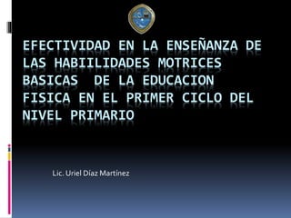EFECTIVIDAD EN LA ENSEÑANZA DE
LAS HABIILIDADES MOTRICES
BASICAS DE LA EDUCACION
FISICA EN EL PRIMER CICLO DEL
NIVEL PRIMARIO
Lic. Uriel Díaz Martínez
 
