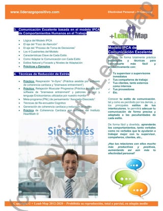 ap
www.liderazgopositivo.com                                                 Efectividad Personal – In Company




                                                   d-M
 3. Comunicación Excelente basada en el modelo IPCA
    de Comportamientos Humanos en el Trabajo

       Lógica del Modelo IPCA
       El eje del “Foco de Atención”
       El eje del “Proceso de Toma de Decisiones”                        Modelo IPCA de
       Los 4 Cuadrantes del Modelo                                       Comunicación Excelente
       Características Clave de Cada Estilo
                                                                          Aprende de forma totalmente práctica
       Como Adaptar la Comunicación con Cada Estilo




                                                 ea
                                                                          estrategias   y    técnicas    para
       Estilos Natural y Forzado y Niveles de Adaptación                 comunicarte     más      fácil     y
       Prácticas y Ejemplos                                              productivamente con:

 4. Técnicas de Reducción de Estrés                                          Tu supervisor o supervisores
                                                                              inmediatos
                                                                             Tus compañeros de trabajo
    



                                               +L
        Práctica: Respiración “In-Sync” (Práctica asistida por software
                                                                             Tus clientes, tanto externos
        de coherencia cardíaca y “brainwave entrainment”)                     como internos
       Práctica: Relajación Muscular Progresiva (Práctica asistida por      Tus proveedores
        software de “brainwave entrainment” y patrones de voz y              Etc.
        lenguaje Ericksonianos utilizados por nuestro monitor
       Meta-programa (PNL) de pensamiento “Asociado-Disociado”           Conocer tu estilo de comunicación,
       Técnicas de Re-encuadre Cognitivo                                 tal y como es percibido por los demás, y
                                                                          los principales      estilos    de tus
       Generación de coherencia cardíaca y reducción de estrés
                           ht
                                                                          interlocutores, te permitirá adecuar tu
       Práctica de Coherencia Cardíaca con software del Instituto
                                                                          comunicación de forma precisa y
        HeartMath ©                                                       adaptada a las peculiaridades de
                                                                          cada estilo.
                        rig

                                                                          De forma fácil y divertida, aprenderás
                                                                          los comportamientos, tanto verbales
                                                                          como no verbales que te ayudarán a
                                                                          trabajar mejor con tu supervisor,
                                                                          compañeros, clientes, etc.,

                                                                          ¡Haz tus relaciones con ellos mucho
              py



                                                                          más     productivas   y    positivas,
                                                                          aumentando así aún más tu
                                                                          efectividad personal!
  Co
c)




 Copyright © + Lead-Map 2012-2020 – Prohibida su reproducción, total o parcial, en ningún medio
 