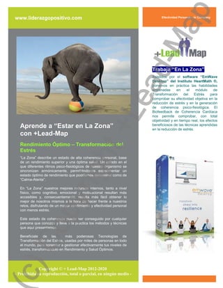 ap
www.liderazgopositivo.com                                                   Efectividad Personal – In Company




                                                     d-M
                                                                       Trabaja “En La Zona”
                                                                       Asistidos por el software “EmWave
                                                                       Desktop” del Instituto HeartMath ®,




                                                   ea
                                                                       ponemos en práctica las habilidades
                                                                       entrenadas     en     el   módulo      de
                                                                       Transformación      del   Estrés     para
                                                                       comprobar su efectividad objetiva en la
                                                                       reducción de estrés y en la generación
                                                                       de coherencia psico-fisiológica. El




   Aprende a “Estar en La Zona”
   con +Lead-Map
                                                 +L                    Biofeedback de Coherencia Cardíaca
                                                                       nos permite comprobar, con total
                                                                       objetividad y en tiempo real, los efectos
                                                                       beneficiosos de las técnicas aprendidas
                                                                       en la reducción de estrés.



   Rendimiento Óptimo – Transformación del
                              ht
   Estrés
   “La Zona” describe un estado de alta coherencia personal, base
   de un rendimiento superior y una óptima salud. Un estado en el
   que diferentes ritmos psico-fisiológicos de nuestro organismo se
                           rig

   sincronizan armónicamente, permitiéndonos experimentar un
   estado óptimo de rendimiento que podríamos denominar como de
   “Calma-Atenta”.

   En “La Zona” nuestros mejores recursos internos, tanto a nivel
   físico, como cognitivo, emocional y motivacional resultan más
                py



   accesibles y, consecuentemente, resulta más fácil obtener lo
   mejor de nosotros mismos a la hora de hacer frente a nuestros
   retos, disfrutando de un mayor rendimiento y efectividad personal
   con menos estrés.

   Este estado de coherencia puede ser conseguido por cualquier
   persona que conozca y lleve a la práctica los métodos y técnicas
   Co




   que aquí presentamos.

   Benefíciate de las         más poderosas Tecnologías de
   Transformación del Estrés, usadas por miles de personas en todo
   el mundo, para aprender a gestionar efectivamente tus niveles de
   estrés, transformándolo en Rendimiento y Salud Óptimos.
c)




             Copyright © + Lead-Map 2012-2020
– Prohibida su reproducción, total o parcial, en ningún medio -
 