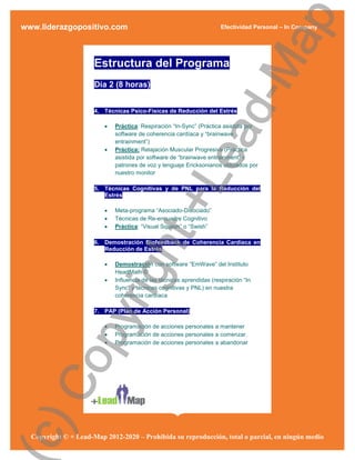 ap
www.liderazgopositivo.com                                              Efectividad Personal – In Company




                                                d-M
                      Estructura del Programa
                      Día 2 (8 horas)


                      4. Técnicas Psico-Físicas de Reducción del Estrés

                            Práctica: Respiración “In-Sync” (Práctica asistida por




                                              ea
                             software de coherencia cardíaca y “brainwave
                             entrainment”)
                            Práctica: Relajación Muscular Progresiva (Práctica
                             asistida por software de “brainwave entrainment” y
                             patrones de voz y lenguaje Ericksonianos utilizados por
                             nuestro monitor




                         
                         
                                            +L
                      5. Técnicas Cognitivas y de PNL para la Reducción del
                         Estrés

                             Meta-programa “Asociado-Disociado”
                             Técnicas de Re-encuadre Cognitivo
                            Práctica: “Visual Squash” o “Swish”
                         ht
                      6. Demostración Biofeedback de Coherencia Cardíaca en
                         Reducción de Estrés

                            Demostración con software “EmWave” del Instituto
                      rig

                             HeartMath ©
                            Influencia de las técnicas aprendidas (respiración “In
                             Sync” y técnicas cognitivas y PNL) en nuestra
                             coherencia cardíaca

                      7. PAP (Plan de Acción Personal)
             py



                            Programación de acciones personales a mantener
                            Programación de acciones personales a comenzar.
                            Programación de acciones personales a abandonar
  Co
c)




  Copyright © + Lead-Map 2012-2020 – Prohibida su reproducción, total o parcial, en ningún medio
 