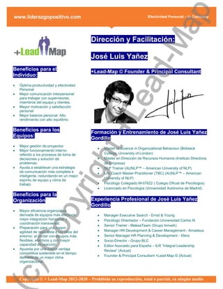 ap
www.liderazgopositivo.com                                                  Efectividad Personal – In Company




                                                  d-M
                                            Dirección y Facilitación:

                                            José Luis Yañez
Beneficios para el                          +Lead-Map © Founder & Principal Consultant
Individuo:




                                                ea
   Óptima productividad y efectividad
    Personal
   Mejor comunicación interpersonal
    para trabajar con supervisores,
    miembros del equipo y clientes.
   Mayor motivación y satisfacción




                                              +L
    personal
   Mejor balance personal: Alto
    rendimiento con alto equilibrio.

Beneficios para los                         Formación y Entrenamiento de José Luis Yañez
Equipos:                                    Gordillo
   Mejor gestión de proyectos
                                ht
                                                 Master of Science in Organizational Behaviour (Birkbeck
   Mejor funcionamiento interno
    referido a los procesos de toma de            College, University of London)
    decisiones y solución de                     Master en Dirección de Recursos Humanos (Instituto Directivos
    problemas.                                    de Empresa)
   Ayuda a establecer una estrategia            NLP Trainer (AUNLP™ – American University of NLP)
                             rig

    de comunicación más completa e               Life Coach Master Practitioner (TBC) (AUNLP™ – American
    inteligente, redundando en un mejor
                                                  University of NLP)
    espíritu de equipo y clima de
    trabajo.                                     Psicólogo Colegiado M-07622 ( Colegio Oficial de Psicólogos)
                                                 Licenciado en Psicología (Universidad Autónoma de Madrid)
Beneficios para la
                  py



Organización                                Experiencia Profesional de José Luis Yañez
                                            Gordillo
   Mayor eficiencia organizativa
    derivada de equipos más efectivos:           Manager Executive Search - Ernst & Young
    mejor integración horizontal y               Psicólogo Orientador – Fundación Universidad Carlos III
    coordinación transversal.
    Co




                                                 Senior Trainer - MakeaTeam (Grupo Inmark)
   Preparación para una mayor
    agilidad de respuesta a los retos del        Manager HR Development & Career Management - Amadeus
    entorno: al contar con equipos más           Senior Manager HR Planning & Development - Xfera
    flexibles, efectivos y con mayor             Socio-Director - Grupo BLC
    capacidad de reacción.                       Editor Asociado para España – ILR “Integral Leadership
   Apuesta por una mayor ventaja                 Review” (Actual)
    competitiva sostenible en el tiempo
    derivada de un mejor clima                   Founder & Principal Consultant +Lead-Map © (Actual)
    organizacional.
c)




    Copyright © + Lead-Map 2012-2020 – Prohibida su reproducción, total o parcial, en ningún medio
 