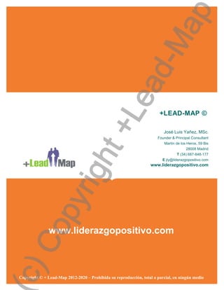 ap
                                           d-M
                                         ea
                                       +L                              +LEAD-MAP ©

                                                                         José Luis Yañez, MSc.
                                                                      Founder & Principal Consultant
                                                                         Martín de los Heros, 59 Bis
                       ht
                                                                                      28008 Madrid
                                                                                 T (34) 687-848-177
                                                                         E jly@liderazgopositivo.com
                                                                  www.liderazgopositivo.com
                    rig
           py
 Co




               www.liderazgopositivo.com
c)




Copyright © + Lead-Map 2012-2020 – Prohibida su reproducción, total o parcial, en ningún medio
 