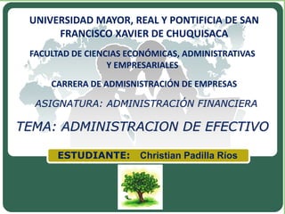 LOGO
ASIGNATURA: ADMINISTRACIÓN FINANCIERA
FACULTAD DE CIENCIAS ECONÓMICAS, ADMINISTRATIVAS
Y EMPRESARIALES
CARRERA DE ADMISNISTRACIÓN DE EMPRESAS
UNIVERSIDAD MAYOR, REAL Y PONTIFICIA DE SAN
FRANCISCO XAVIER DE CHUQUISACA
ESTUDIANTE: Christian Padilla Ríos
TEMA: ADMINISTRACION DE EFECTIVO
 