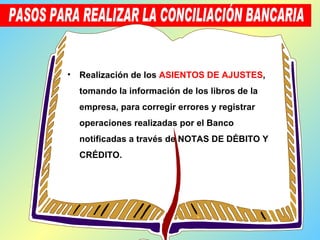 Realización de los   ASIENTOS DE AJUSTES , tomando la información de los libros de la empresa, para corregir errores y registrar operaciones realizadas por el Banco notificadas a través de NOTAS DE DÉBITO Y CRÉDITO. PASOS PARA REALIZAR LA CONCILIACIÓN BANCARIA 