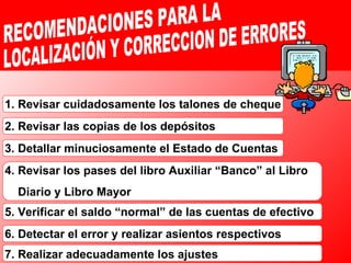 1. Revisar cuidadosamente los talones de cheque 2. Revisar las copias de los depósitos 3. Detallar minuciosamente el Estado de Cuentas 4. Revisar los pases del libro Auxiliar “Banco” al Libro  Diario y Libro Mayor 5. Verificar el saldo “normal” de las cuentas de efectivo 6. Detectar el error y realizar asientos respectivos 7. Realizar adecuadamente los ajustes RECOMENDACIONES PARA LA LOCALIZACIÓN Y CORRECCION DE ERRORES 