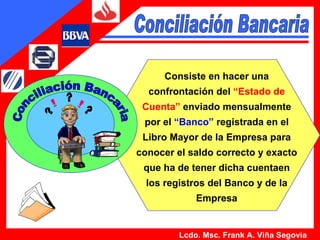 Consiste en hacer una confrontación del  “Estado de Cuenta”  enviado mensualmente por el  “Banco”  registrada en el Libro Mayor de la Empresa para conocer el saldo correcto y exacto que ha de tener dicha cuentaen los registros del Banco y de la Empresa Lcdo. Msc. Frank A. Viña Segovia Conciliación Bancaria Conciliación Bancaria 