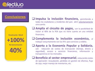  Impulsa la inclusión financiera, permitiendo a
todos los ciudadanos y residentes del país abrir voluntariamente
una cuenta.
 Amplia el circuito de pagos, con la posibilidad de
incluir al 40% de la PEA que no tiene cuenta en una entidad
financiera.
 Complementa la inclusión económica, al
trabajar conjuntamente con las IFIS para servicios y crédito.
 Aporta a la Economía Popular y Solidaria,
con reducción de costos de transacción (tiempo, dinero y
seguridad), acceso a servicios financieros, información y
transparencia en los mercados.
 Beneficia al sector empresarial, reduciendo costes
de operación: recaudación, pérdidas en gestión de efectivo, flujo
de caja, mejor manejo de inventarios, etc.
Penetración Móvil
+100%
No bancarización
40%
Conclusiones
 
