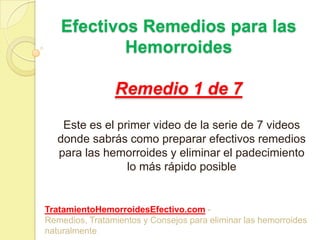 Efectivos Remedios para las HemorroidesRemedio 1 de 7 Este es el primer video de la serie de 7 videos donde sabrás como preparar efectivos remedios para las hemorroides y eliminar el padecimiento lo más rápido posible TratamientoHemorroidesEfectivo.com - Remedios, Tratamientos y Consejos para eliminar las hemorroides naturalmente 