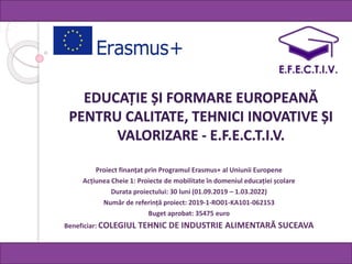 EDUCAȚIE ȘI FORMARE EUROPEANĂ
PENTRU CALITATE, TEHNICI INOVATIVE ȘI
VALORIZARE - E.F.E.C.T.I.V.
Proiect finanțat prin Programul Erasmus+ al Uniunii Europene
Acțiunea Cheie 1: Proiecte de mobilitate în domeniul educației școlare
Durata proiectului: 30 luni (01.09.2019 – 1.03.2022)
Număr de referință proiect: 2019-1-RO01-KA101-062153
Buget aprobat: 35475 euro
Beneficiar: COLEGIUL TEHNIC DE INDUSTRIE ALIMENTARĂ SUCEAVA
 