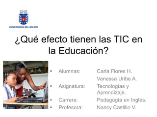 ¿Qué efecto tienen las TIC en
la Educación?
 Alumnas: Carla Flores H.
Vanessa Uribe A.
 Asignatura: Tecnologías y
Aprendizaje.
 Carrera: Pedagogía en Inglés.
 Profesora: Nancy Castillo V.
 