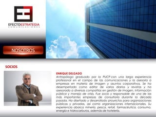SOCIOS
ENRIQUE DELGADO
Antropólogo graduado por la PUCP con una larga experiencia
profesional en el campo de las comunicaciones y la asesoría a
empresas en materia de imagen y asuntos corporativos. Se ha
desempeñado como editor de varios diarios y revistas y ha
asesorado a diversas compañías en gestión de imagen, información
pública y manejo de crisis. Fue socio y responsable de una de las
más importantes empresas de consultoría durante la década
pasada. Ha diseñado y desarrollado proyectos para organizaciones
públicas y privadas, así como organizaciones internacionales. Su
experiencia abarca minería, pesca, retail, farmacéutica, consumo,
energía e hidrocarburos, además de hotelería.

 