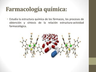 Farmacología química:
• Estudia la estructura química de los fármacos, los procesos de
obtención y síntesis de la relación estructura-actividad
farmacológica.
 