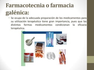 Farmacotecnia o farmacia
galénica:
• Se ocupa de la adecuada preparación de los medicamentos para
su utilización terapéutica tiene gran importancia, pues que las
distintas formas medicamentos condicionan la eficacia
terapéutica.
 