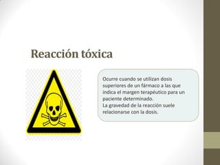 Reacción tóxica
Ocurre cuando se utilizan dosis
superiores de un fármaco a las que
indica el margen terapéutico para un
paciente determinado.
La gravedad de la reacción suele
relacionarse con la dosis.
 