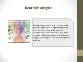 Reacciónalérgica
Respuesta anormal que se presenta en un
paciente después de la administración de
una dosis normal de un fármaco. Se
diferencia de la idiosincrasia en que no se
produce con la primera administración de la
droga porque depende de la reactividad del
paciente.
 