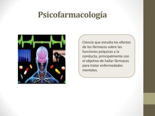 Psicofarmacología
Ciencia que estudia los efectos
de los fármacos sobre las
funciones psíquicas y la
conducta, principalmente con
el objetivo de hallar fármacos
para tratar enfermedades
mentales.
 