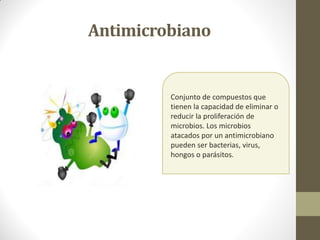 Antimicrobiano
Conjunto de compuestos que
tienen la capacidad de eliminar o
reducir la proliferación de
microbios. Los microbios
atacados por un antimicrobiano
pueden ser bacterias, virus,
hongos o parásitos.
 