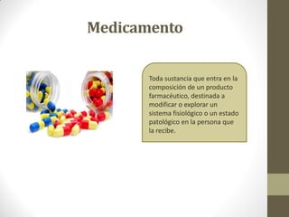 Medicamento
Toda sustancia que entra en la
composición de un producto
farmacéutico, destinada a
modificar o explorar un
sistema fisiológico o un estado
patológico en la persona que
la recibe.
 