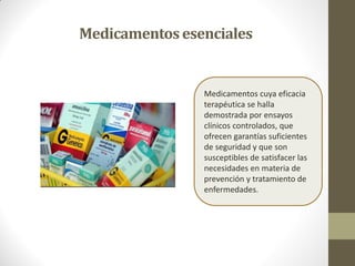 Medicamentosesenciales
Medicamentos cuya eficacia
terapéutica se halla
demostrada por ensayos
clínicos controlados, que
ofrecen garantías suficientes
de seguridad y que son
susceptibles de satisfacer las
necesidades en materia de
prevención y tratamiento de
enfermedades.
 