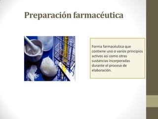 Preparación farmacéutica
Forma farmacéutica que
contiene uno o varios principios
activos así como otras
sustancias incorporadas
durante el proceso de
elaboración.
 