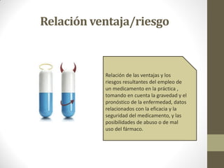 Relación ventaja/riesgo
Relación de las ventajas y los
riesgos resultantes del empleo de
un medicamento en la práctica ,
tomando en cuenta la gravedad y el
pronóstico de la enfermedad, datos
relacionados con la eficacia y la
seguridad del medicamento, y las
posibilidades de abuso o de mal
uso del fármaco.
 
