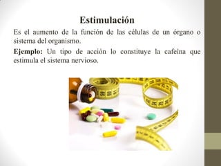Estimulación
Es el aumento de la función de las células de un órgano o
sistema del organismo.
Ejemplo: Un tipo de acción lo constituye la cafeína que
estimula el sistema nervioso.
 