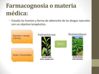 Farmacognosia o materia
médica:
• Estudia las fuentes y forma de obtención de las drogas naturales
con un objetivo terapéutico.
 