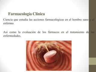 Farmacología Clínica
Ciencia que estudia las acciones farmacológicas en el hombre sano y el
enfermo.
Así como la evaluación de los fármacos en el tratamiento de las
enfermedades.
 