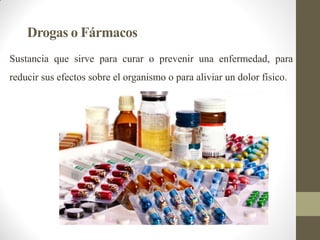 Drogas o Fármacos
Sustancia que sirve para curar o prevenir una enfermedad, para
reducir sus efectos sobre el organismo o para aliviar un dolor físico.
 