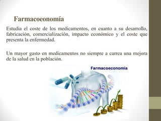 Farmacoeonomía
Estudia el coste de los medicamentos, en cuanto a su desarrollo,
fabricación, comercialización, impacto económico y el coste que
presenta la enfermedad.
Un mayor gasto en medicamentos no siempre a carrea una mejora
de la salud en la población.
 