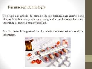 Farmacoepidemiología
Se ocupa del estudio de impacto de los fármacos en cuanto a sus
efectos beneficiosos y adversos en grandes poblaciones humanas,
utilizando el método epidemiológico.
Abarca tanto la seguridad de los medicamentos así como de su
utilización.
 