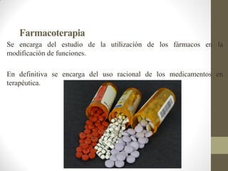 Farmacoterapia
Se encarga del estudio de la utilización de los fármacos en la
modificación de funciones.
En definitiva se encarga del uso racional de los medicamentos en
terapéutica.
 