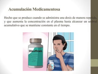 Acumulación Medicamentosa
Hecho que se produce cuando se administra una dosis de manera repetida,
y que aumenta la concentración en el plasma hasta alcanzar un umbral
acumulativo que se mantiene constante en el tiempo.
 