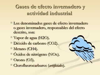 Gases de efecto invernadero y actividad industrial  Los denominados gases de efecto invernadero o gases invernadero, responsables del efecto descrito, son: Vapor de agua (H2O).  Dióxido de carbono (CO2).  Metano (CH4).  Óxidos de nitrógeno (NOx).  Ozono (O3).  Clorofluorocarburos ( artificiales ).  