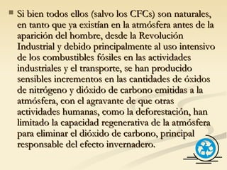Si bien todos ellos (salvo los CFCs) son naturales, en tanto que ya existían en la atmósfera antes de la aparición del hombre, desde la Revolución Industrial y debido principalmente al uso intensivo de los combustibles fósiles en las actividades industriales y el transporte, se han producido sensibles incrementos en las cantidades de óxidos de nitrógeno y dióxido de carbono emitidas a la atmósfera, con el agravante de que otras actividades humanas, como la deforestación, han limitado la capacidad regenerativa de la atmósfera para eliminar el dióxido de carbono, principal responsable del efecto invernadero. 
