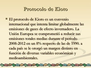 Protocolo de Kioto El protocolo de Kioto es un convenio internacional que intenta limitar globalmente las emisiones de gases de efecto invernadero. La Unión Europea se comprometió a reducir sus emisiones totales medias durante el periodo 2008-2012 en un 8% respecto de las de 1990. a cada país se le otorgó un margen distinto en función de diversas variables económicas y medioambientales.  