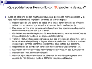 ¿Que podría hacer Hermosillo con SU problema de agua?


    Esta es solo una de las muchas propuestas, pero es la menos costosa y la
     que menos lastimaría ingresos, además es la mas rápida
         Desalar agua de una batería de pozos en la costa, dentro del área de intrusión
          salina, con un volumen que se podría ir incrementando modularmente
         Esta agua, servirla a los campos agrícolas adyacentes, intercambiándola por los
          derechos de extracción con que cuenten
         Establecer una batería de pozos a 20 Kms de Hermosillo y extraer los volúmenes
          intercambiados, llevándolo a las plantas potabilizadoras
         Tratar el 100% de las aguas negras para que sea inyectada en el acuífero, con el
          fin de alcanzar el equilibrio y si llegase a haber excedentes, disminuir el volumen
          desalado por ser mas económico intercambiar agua tratada que desalarla.
         Reparar la red de distribución para dejar de desperdiciar (actualmente 45%)
         Establecer un cobro adecuado y suficiente para que AGUAH sea autosuficiente
         Medición del 100% el consumo urbano
         Revisión legal y técnica de todos los derechos de uso de agua vigentes en la
          cuenca del Río Sonora, y medir al 100% los volúmenes utilizados
 