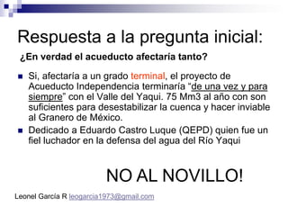 Respuesta a la pregunta inicial:
 ¿En verdad el acueducto afectaría tanto?

   Si, afectaría a un grado terminal, el proyecto de
    Acueducto Independencia terminaría “de una vez y para
    siempre” con el Valle del Yaqui. 75 Mm3 al año con son
    suficientes para desestabilizar la cuenca y hacer inviable
    al Granero de México.
   Dedicado a Eduardo Castro Luque (QEPD) quien fue un
    fiel luchador en la defensa del agua del Río Yaqui


                         NO AL NOVILLO!
Leonel García R leogarcia1973@gmail.com
 