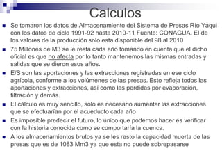 Calculos
   Se tomaron los datos de Almacenamiento del Sistema de Presas Río Yaqui
    con los datos de ciclo 1991-92 hasta 2010-11 Fuente: CONAGUA. El de
    los valores de la producción solo esta disponible del 98 al 2010
   75 Millones de M3 se le resta cada año tomando en cuenta que el dicho
    oficial es que no afecta por lo tanto mantenemos las mismas entradas y
    salidas que se dieron esos años.
   E/S son las aportaciones y las extracciones registradas en ese ciclo
    agrícola, conforme a los volúmenes de las presas. Esto refleja todos las
    aportaciones y extracciones, así como las perdidas por evaporación,
    filtración y demás.
   El cálculo es muy sencillo, solo es necesario aumentar las extracciones
    que se efectuarían por el acueducto cada año
   Es imposible predecir el futuro, lo único que podemos hacer es verificar
    con la historia conocida como se comportaría la cuenca.
   A los almacenamientos brutos ya se les resto la capacidad muerta de las
    presas que es de 1083 Mm3 ya que esta no puede sobrepasarse
 
