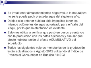    Es irreal tener almacenamientos negativos, a la naturaleza
    no se le puede pedir prestada agua del siguiente año.
   Debido a lo anterior hubiera sido imposible tener los
    mismos volúmenes de agua autorizado para el Valle del
    Yaqui, por lo que la afectación es evidente.
   Esto nos obliga a verificar que pasó en pesos y centavos
    con la producción con los datos históricos y simular que
    efecto hubiera tenido el efecto ACUMULATIVO del
    acueducto
   Todos los siguientes valores monetarios de la producción
    están actualizados a Agosto 2012 utilizando el Índice de
    Precios al Consumidor de Banxico / INEGI
 