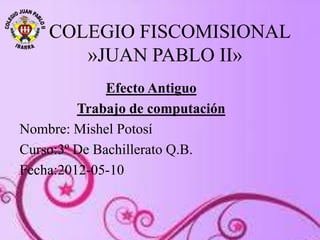 COLEGIO FISCOMISIONAL
»JUAN PABLO II»
Efecto Antiguo
Trabajo de computación
Nombre: Mishel Potosí
Curso:3º De Bachillerato Q.B.
Fecha:2012-05-10
 