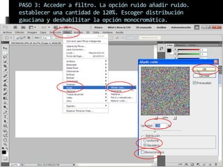 PASO 3: Acceder a filtro. La opción ruido añadir ruido.
establecer una cantidad de 120%. Escoger distribución
gauciana y deshabilitar la opción monocromática.
 