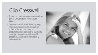 Clio Cresswell
◦ Posee un doctorado en matemáticas
por la University of New South
Wales.
◦ Creadora de“12 Bonk Rule”, la regla
matemática que sostiene que los
solteros tienen una mayor
probabilidad de conocer a su media
naranja después de salir con 12
personas. Autora del libro sexo y
matemáticas.
 