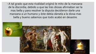 ◦ A tal grado que esta rivalidad originó le mito de la manzana
de la discordia, debido a que las tres diosas afirmaban ser la
mas bella y para resolver la disputa decidieron darle una
manzana a un humano y éste debía dársela a la diosa mas
bella y bueno sabemos que todo acabó en desastre.
 